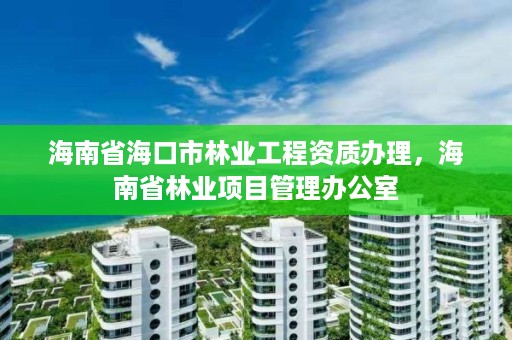 海南省海口市林业工程资质办理，海南省林业项目管理办公室