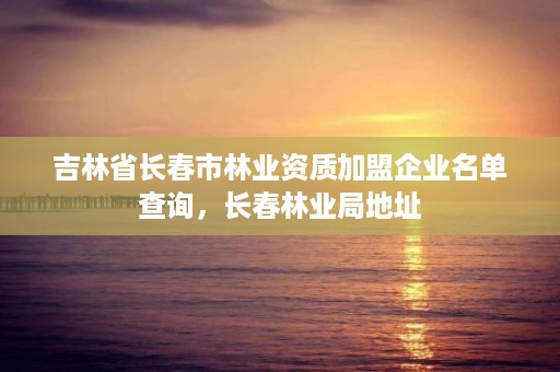 吉林省长春市林业资质加盟企业名单查询，长春林业局地址