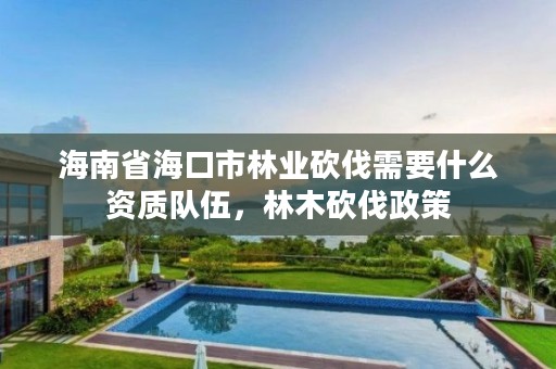 海南省海口市林业砍伐需要什么资质队伍，林木砍伐政策