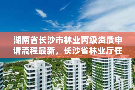 湖南省长沙市林业丙级资质申请流程最新，长沙省林业厅在哪里