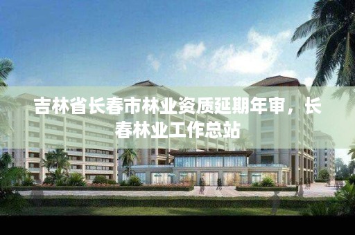 吉林省长春市林业资质延期年审，长春林业工作总站