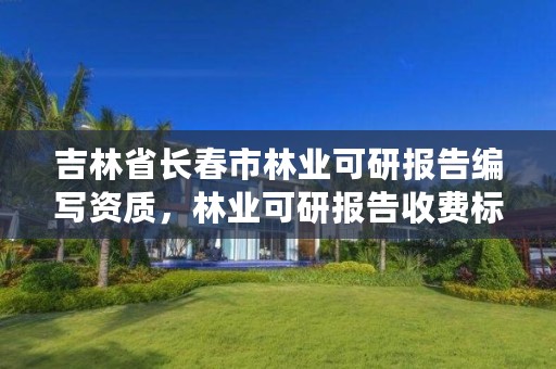 吉林省长春市林业可研报告编写资质，林业可研报告收费标准