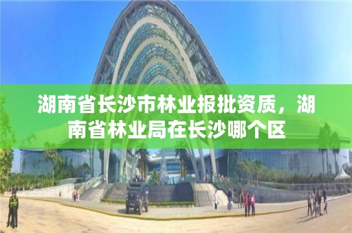 湖南省长沙市林业报批资质，湖南省林业局在长沙哪个区