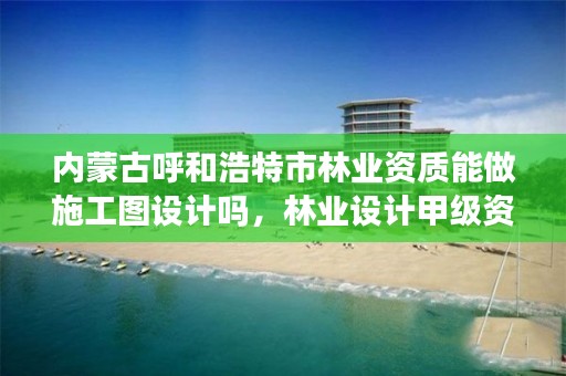 内蒙古呼和浩特市林业资质能做施工图设计吗，林业设计甲级资质