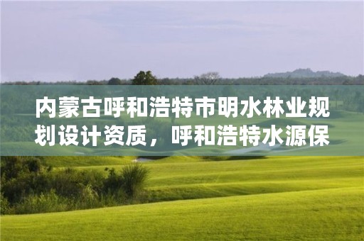 内蒙古呼和浩特市明水林业规划设计资质，呼和浩特水源保护区