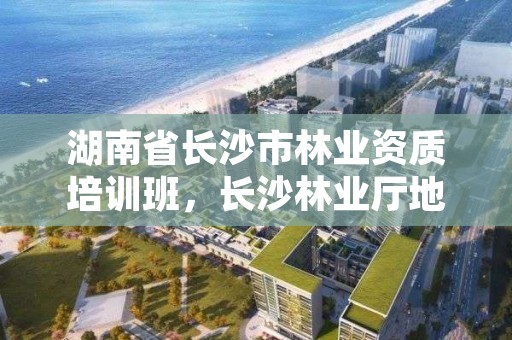 湖南省长沙市林业资质培训班，长沙林业厅地址