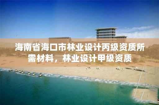 海南省海口市林业设计丙级资质所需材料，林业设计甲级资质