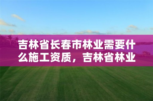 吉林省长春市林业需要什么施工资质，吉林省林业工程公司