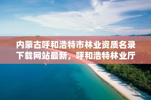 内蒙古呼和浩特市林业资质名录下载网站最新，呼和浩特林业厅在哪