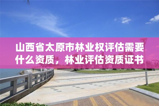 山西省太原市林业权评估需要什么资质，林业评估资质证书