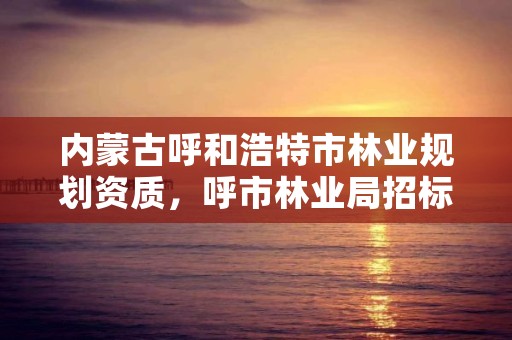 内蒙古呼和浩特市林业规划资质，呼市林业局招标信息