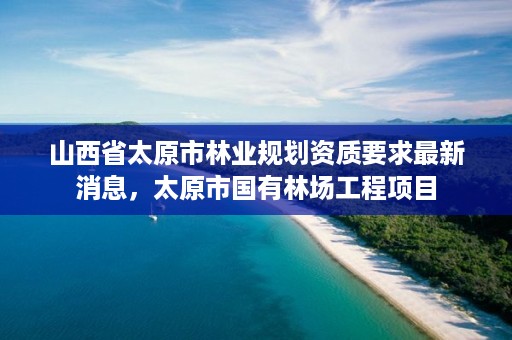 山西省太原市林业规划资质要求最新消息，太原市国有林场工程项目