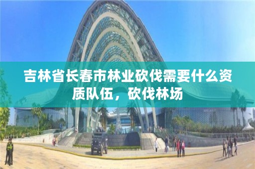 吉林省长春市林业砍伐需要什么资质队伍，砍伐林场