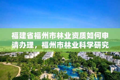 福建省福州市林业资质如何申请办理，福州市林业科学研究院