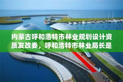 内蒙古呼和浩特市林业规划设计资质发改委，呼和浩特市林业局长是谁了