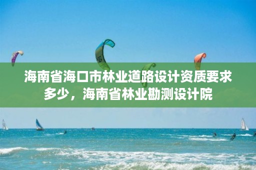 海南省海口市林业道路设计资质要求多少，海南省林业勘测设计院