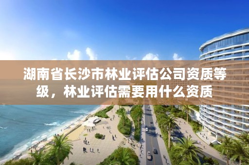 湖南省长沙市林业评估公司资质等级，林业评估需要用什么资质