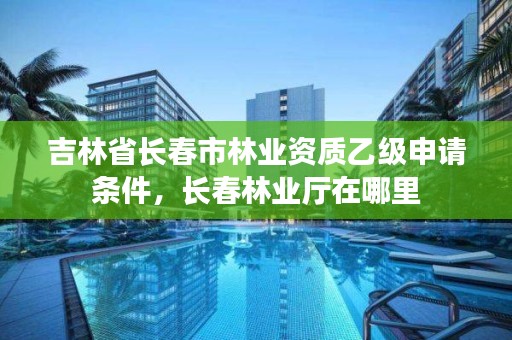 吉林省长春市林业资质乙级申请条件，长春林业厅在哪里