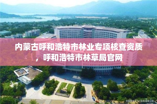 内蒙古呼和浩特市林业专项核查资质，呼和浩特市林草局官网