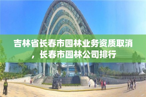 吉林省长春市园林业务资质取消，长春市园林公司排行