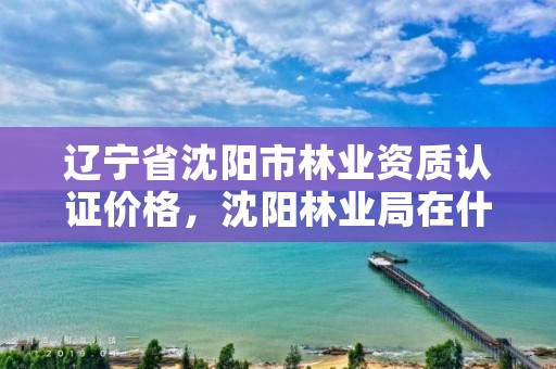 辽宁省沈阳市林业资质认证价格，沈阳林业局在什么地方