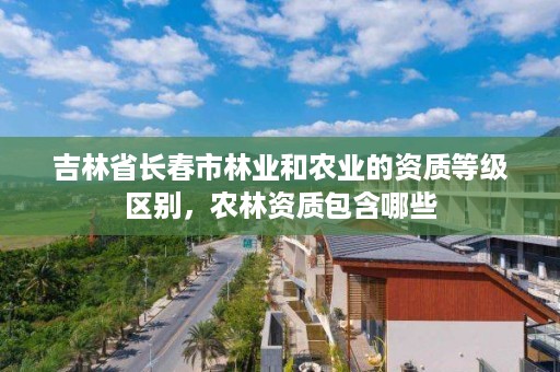 吉林省长春市林业和农业的资质等级区别，农林资质包含哪些