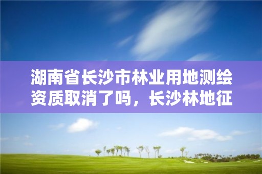 湖南省长沙市林业用地测绘资质取消了吗，长沙林地征收补偿标准