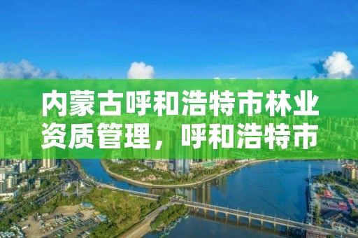 内蒙古呼和浩特市林业资质管理，呼和浩特市林业局长是谁了