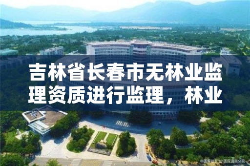 吉林省长春市无林业监理资质进行监理，林业监理公司资质有哪些