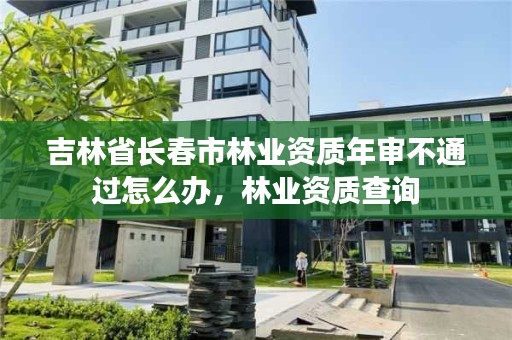 吉林省长春市林业资质年审不通过怎么办，林业资质查询