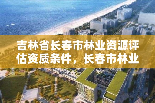 吉林省长春市林业资源评估资质条件，长春市林业工作总站