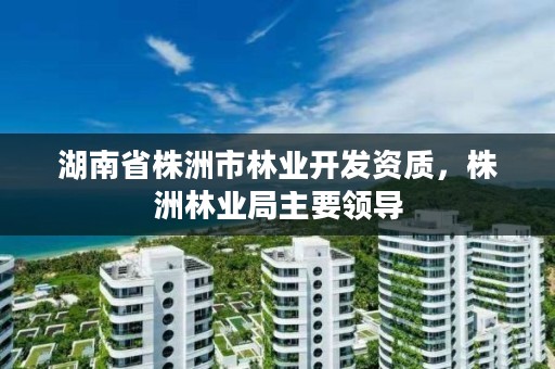 湖南省株洲市林业开发资质，株洲林业局主要领导