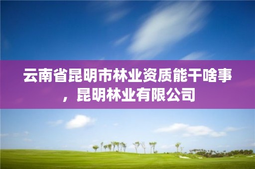 云南省昆明市林业资质能干啥事，昆明林业有限公司