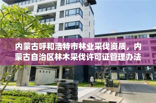 内蒙古呼和浩特市林业采伐资质，内蒙古自治区林木采伐许可证管理办法