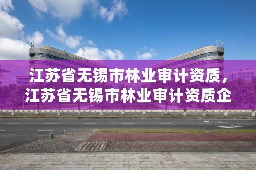 江苏省无锡市林业审计资质，江苏省无锡市林业审计资质企业名单