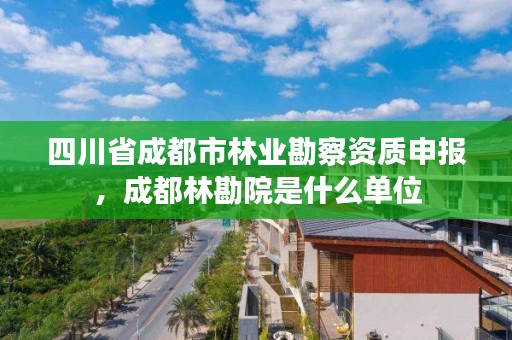 四川省成都市林业勘察资质申报，成都林勘院是什么单位