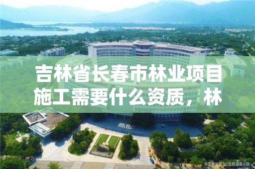 吉林省长春市林业项目施工需要什么资质，林业施工资质证书