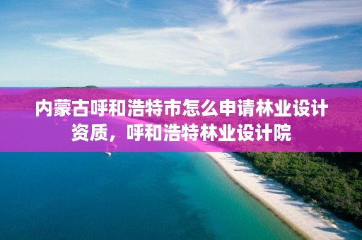 内蒙古呼和浩特市怎么申请林业设计资质，呼和浩特林业设计院