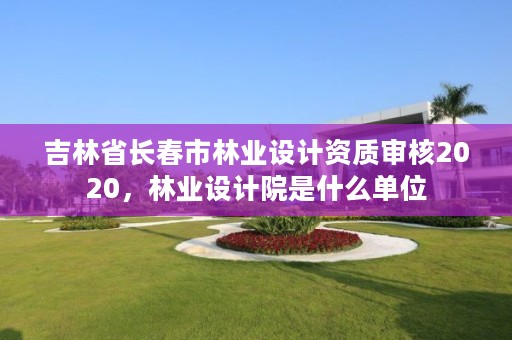 吉林省长春市林业设计资质审核2020，林业设计院是什么单位