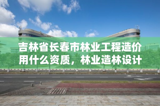 吉林省长春市林业工程造价用什么资质，林业造林设计收费标准