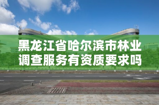 黑龙江省哈尔滨市林业调查服务有资质要求吗，林业调查需要什么资质