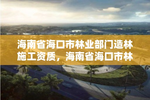 海南省海口市林业部门造林施工资质，海南省海口市林业部门造林施工资质办理