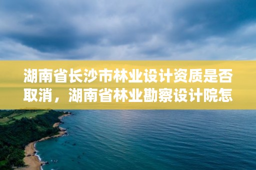 湖南省长沙市林业设计资质是否取消，湖南省林业勘察设计院怎么样