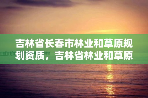 吉林省长春市林业和草原规划资质，吉林省林业和草原局是干什么的