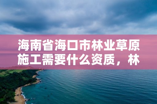 海南省海口市林业草原施工需要什么资质，林草生态建设公司是做什么的