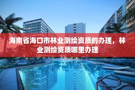 海南省海口市林业测绘资质的办理，林业测绘资质哪里办理