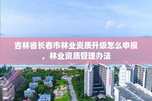 吉林省长春市林业资质升级怎么申报，林业资质管理办法