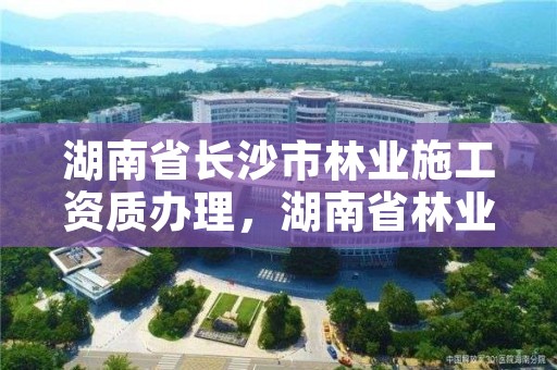 湖南省长沙市林业施工资质办理，湖南省林业局在长沙哪个区