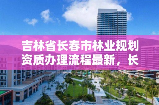 吉林省长春市林业规划资质办理流程最新，长春市林业设计院