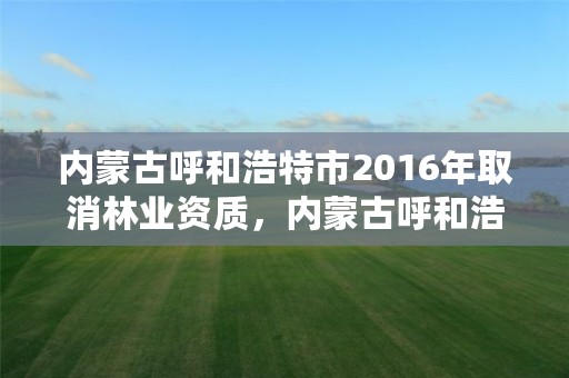 内蒙古呼和浩特市2016年取消林业资质，内蒙古呼和浩特市2016年取消林业资质证书了吗